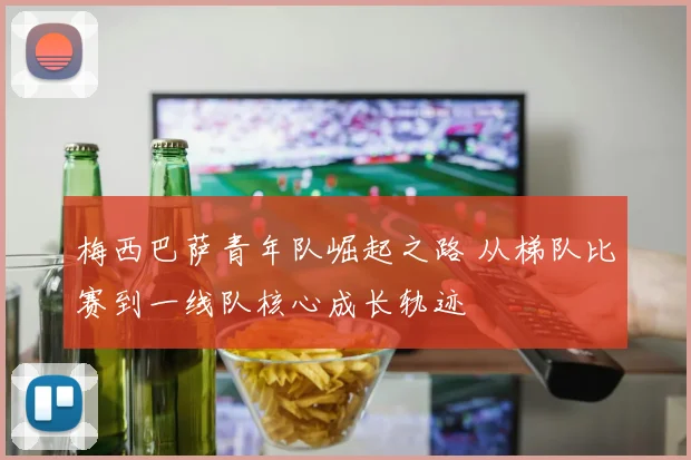 梅西巴萨青年队崛起之路 从梯队比赛到一线队核心成长轨迹