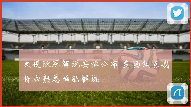 央视欧冠解说安排公布 多场焦点战将由熟悉面孔解说