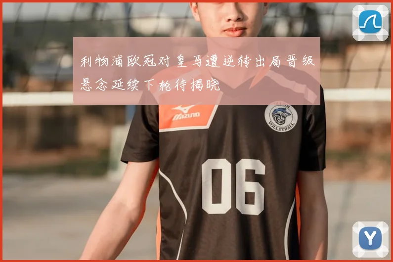 利物浦欧冠对皇马遭逆转出局晋级悬念延续下轮待揭晓