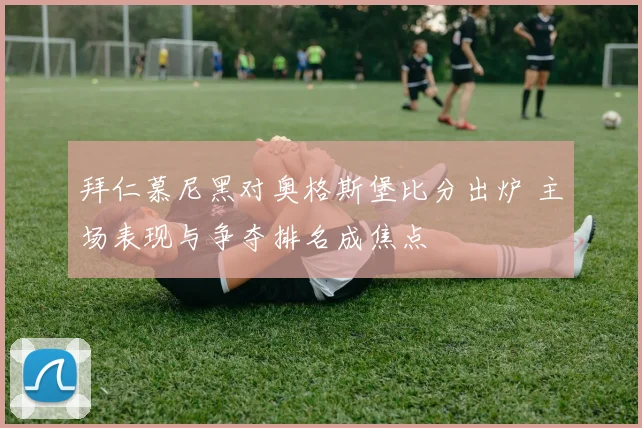 拜仁慕尼黑对奥格斯堡比分出炉 主场表现与争夺排名成焦点