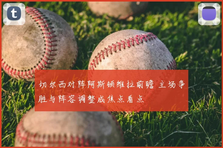 切尔西对阵阿斯顿维拉前瞻 主场争胜与阵容调整成焦点看点