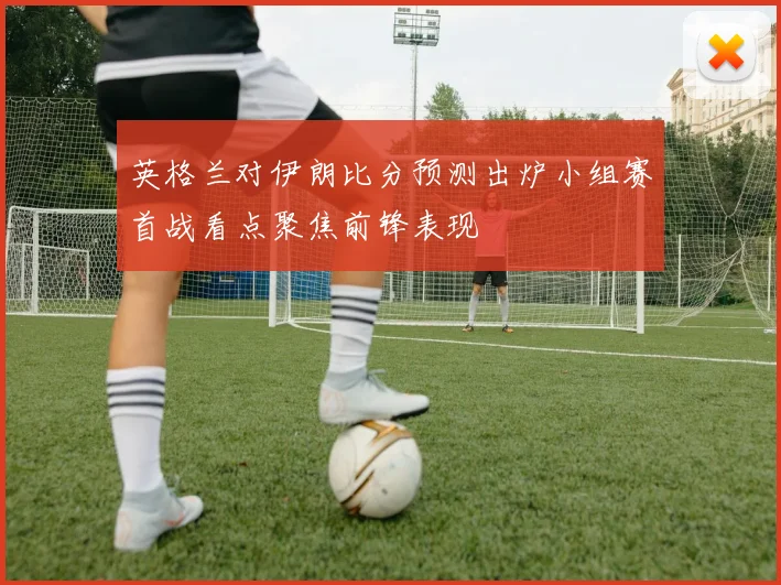 英格兰对伊朗比分预测出炉小组赛首战看点聚焦前锋表现