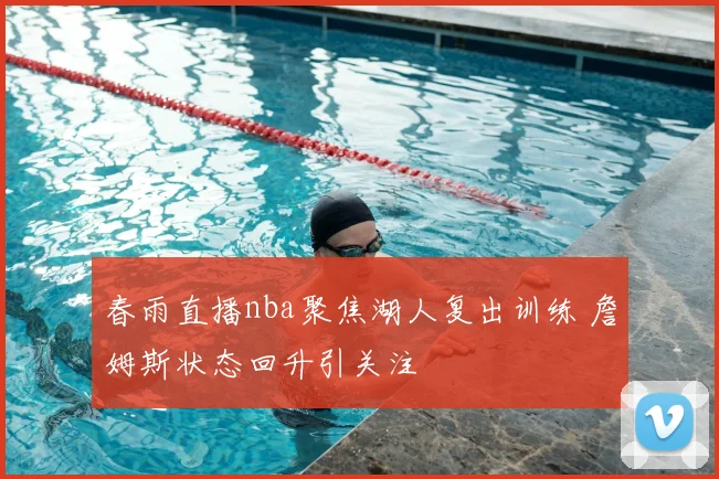 春雨直播nba聚焦湖人复出训练 詹姆斯状态回升引关注