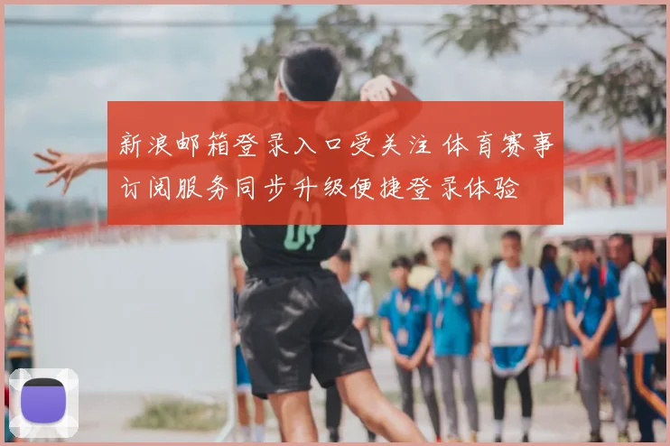 新浪邮箱登录入口受关注 体育赛事订阅服务同步升级便捷登录体验