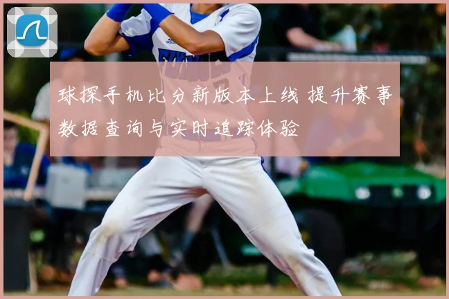 球探手机比分新版本上线 提升赛事数据查询与实时追踪体验