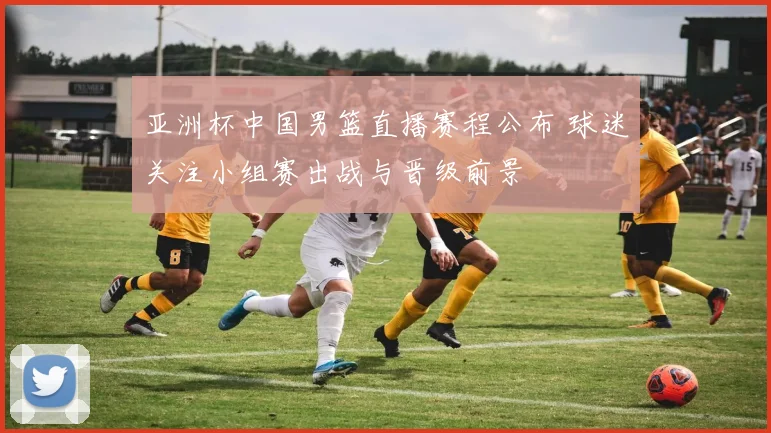 亚洲杯中国男篮直播赛程公布 球迷关注小组赛出战与晋级前景