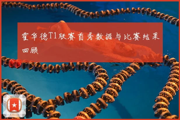 霍华德T1联赛首秀数据与比赛结果回顾