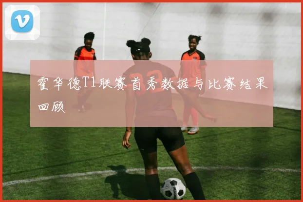 霍华德T1联赛首秀数据与比赛结果回顾