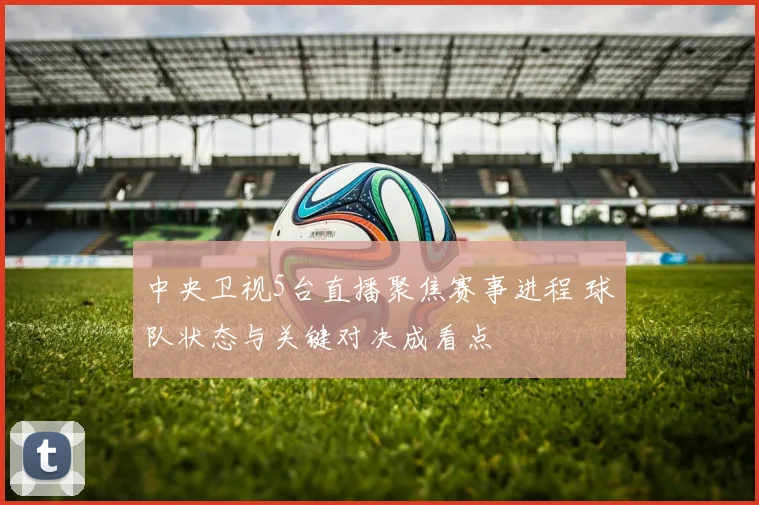 中央卫视5台直播聚焦赛事进程 球队状态与关键对决成看点