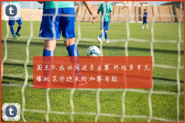 国王队成功闯进季后赛 终结多年无缘纪录并迎来附加赛考验