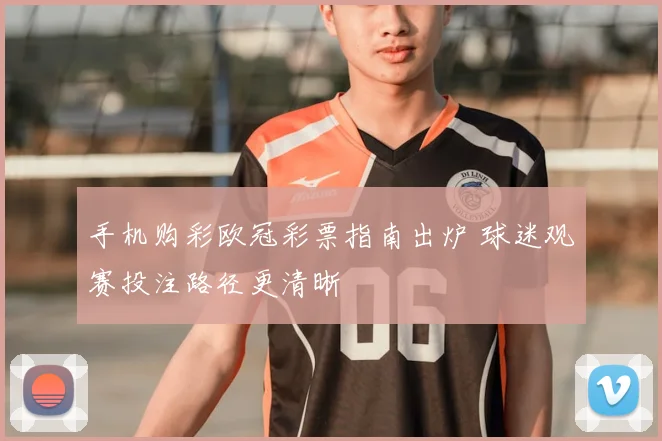 手机购彩欧冠彩票指南出炉 球迷观赛投注路径更清晰