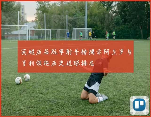 英超历届冠军射手榜揭示阿圭罗与亨利领跑历史进球排名