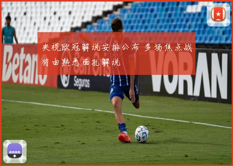 央视欧冠解说安排公布 多场焦点战将由熟悉面孔解说