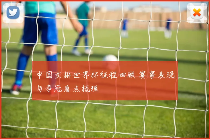 中国女排世界杯征程回顾 赛事表现与争冠看点梳理