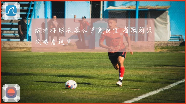 欧洲杯球衣怎么买更便宜 省钱购买攻略看这里