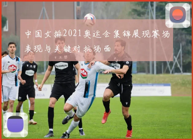 中国女排2021奥运会集锦展现赛场表现与关键对抗场面