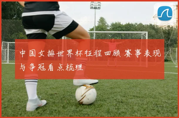 中国女排世界杯征程回顾 赛事表现与争冠看点梳理